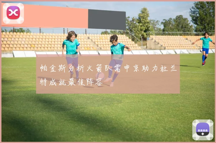 帕金斯分析火箭队需申京助力杜兰特成就最佳阵容