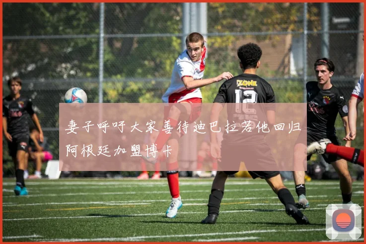 妻子呼吁大家善待迪巴拉若他回归阿根廷加盟博卡