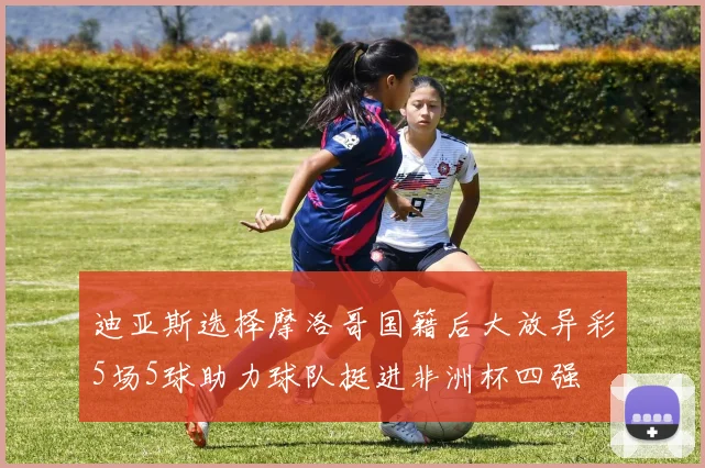 迪亚斯选择摩洛哥国籍后大放异彩5场5球助力球队挺进非洲杯四强