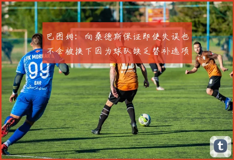 巴图姆：向桑德斯保证即使失误也不会被换下因为球队缺乏替补选项