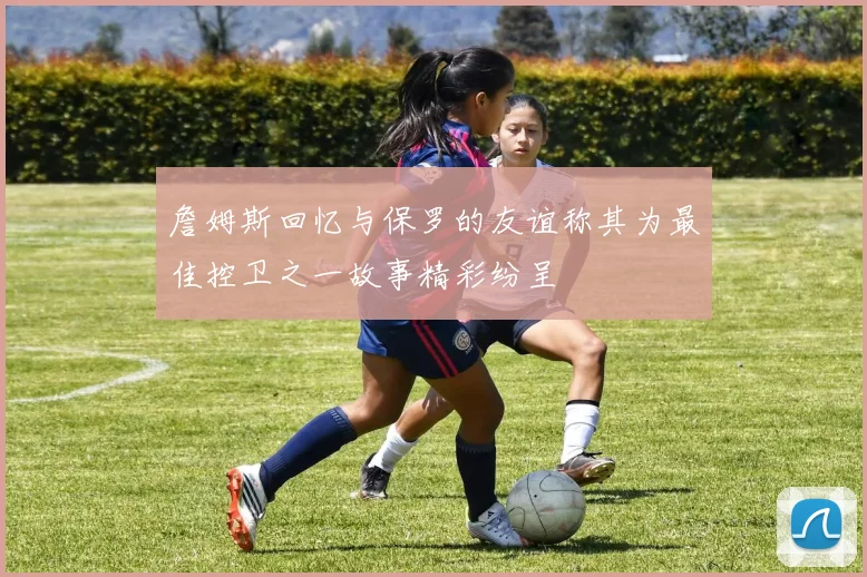 詹姆斯回忆与保罗的友谊称其为最佳控卫之一故事精彩纷呈