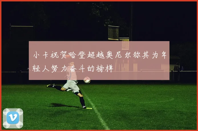 小卡祝贺哈登超越奥尼尔称其为年轻人努力奋斗的榜样