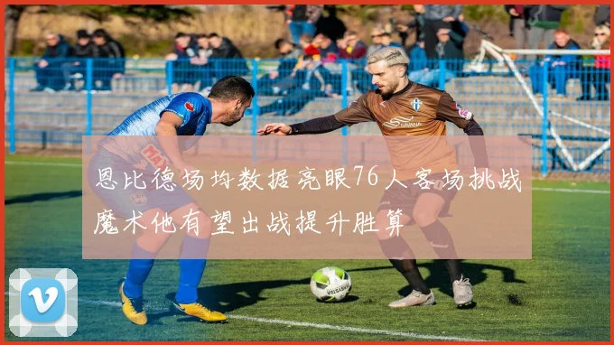恩比德场均数据亮眼76人客场挑战魔术他有望出战提升胜算