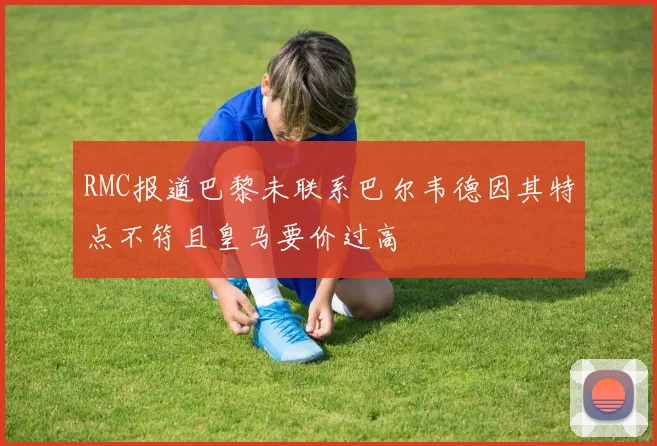RMC报道巴黎未联系巴尔韦德因其特点不符且皇马要价过高