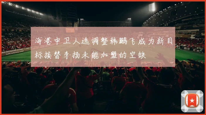 海港中卫人选调整韩鹏飞成为新目标接替李扬未能加盟的空缺