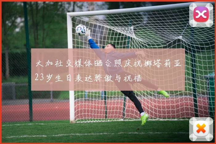 大加社交媒体晒合照庆祝娜塔莉亚23岁生日表达骄傲与祝福