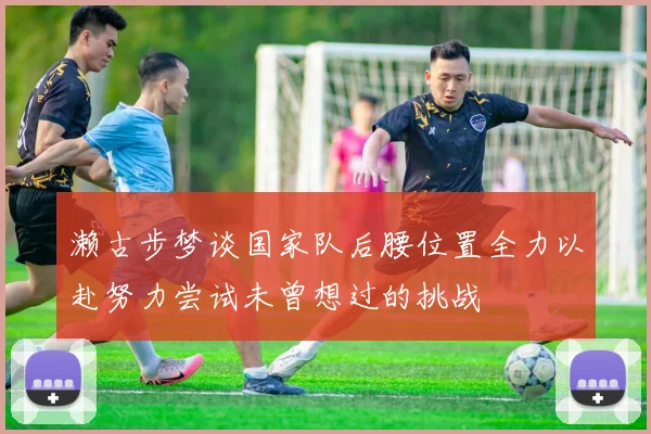 濑古步梦谈国家队后腰位置全力以赴努力尝试未曾想过的挑战