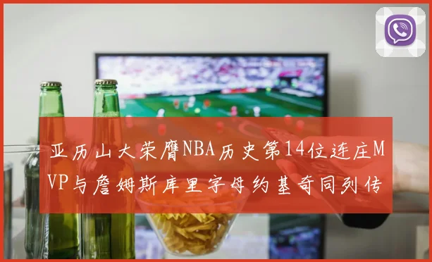 亚历山大荣膺NBA历史第14位连庄MVP与詹姆斯库里字母约基奇同列传奇行列