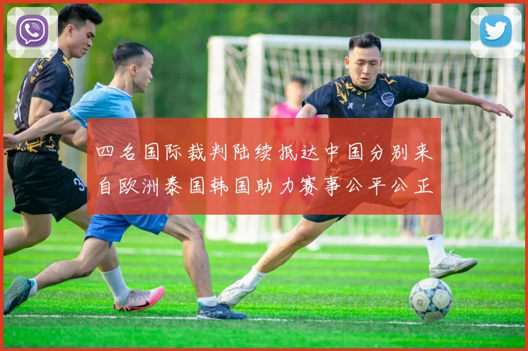 四名国际裁判陆续抵达中国分别来自欧洲泰国韩国助力赛事公平公正