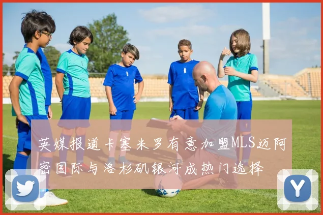 英媒报道卡塞米罗有意加盟MLS迈阿密国际与洛杉矶银河成热门选择