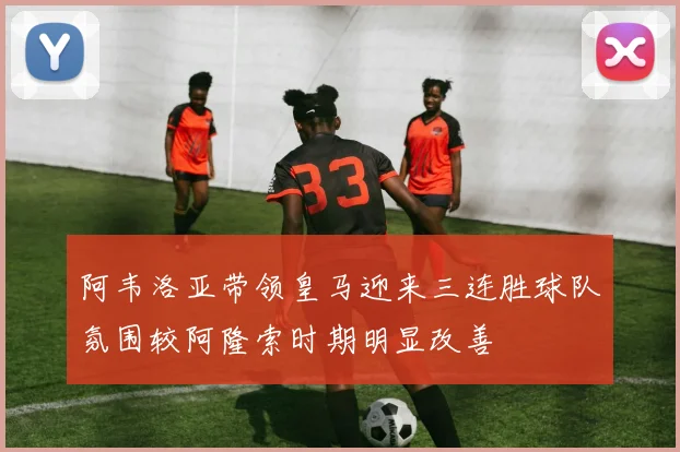 阿韦洛亚带领皇马迎来三连胜球队氛围较阿隆索时期明显改善